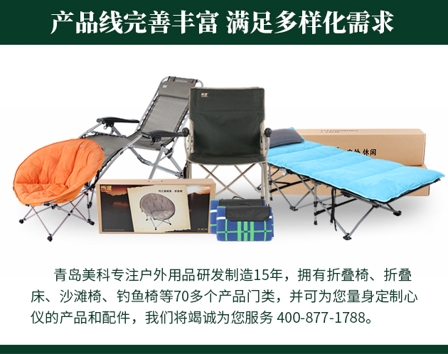 青島美科專(zhuān)注戶(hù)外用品研發(fā)制造15年，擁有折疊椅、折疊床、沙灘椅、釣魚(yú)椅等70多個(gè)產(chǎn)品門(mén)類(lèi)，并可為您量身定制心儀的產(chǎn)品和配件，我們將竭誠(chéng)為您服務(wù) 400-877-1788。