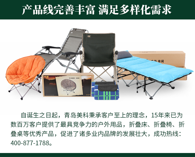 自誕生之日起，青島美科秉承客戶至上的理念，15年來已為數百萬客戶提供了最具競爭力的戶外用品，折疊床、折疊椅、折疊桌等優秀產品，促進了諸多業內品牌的發展壯大，成功熱線 400-877-1788。